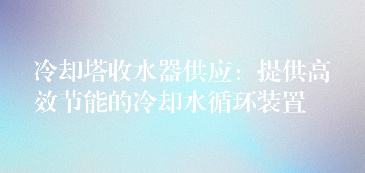 冷却塔收水器供应：提供高效节能的冷却水循环装置