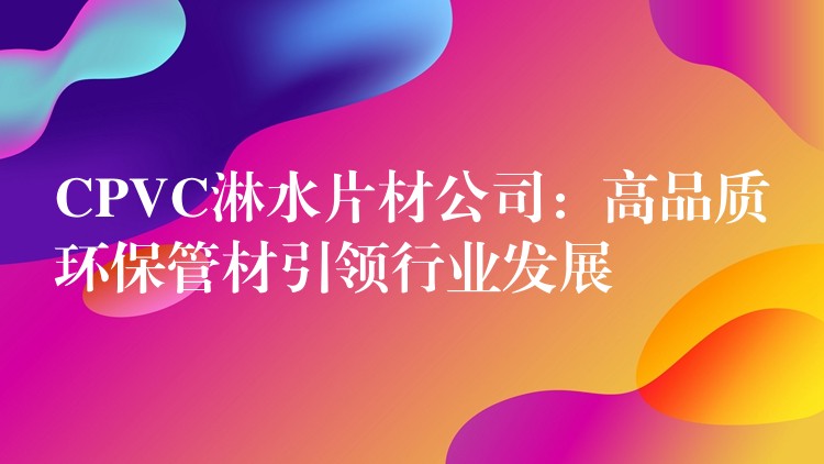 CPVC淋水片材公司：高品质环保管材引领行业发展