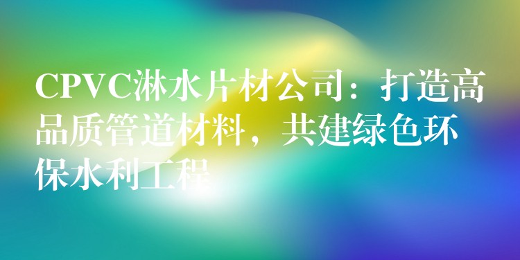 CPVC淋水片材公司：打造高品质管道材料，共建绿色环保水利工程