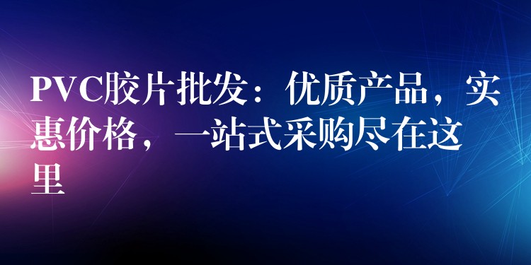 PVC胶片批发：优质产品，实惠价格，一站式采购尽在这里