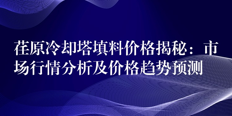 荏原冷却塔填料价格揭秘：市场行情分析及价格趋势预测