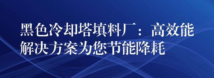 黑色冷却塔填料厂：高效能解决方案为您节能降耗