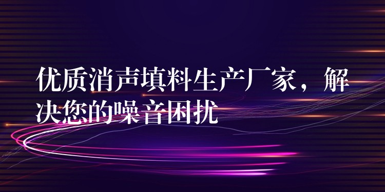 优质消声填料生产厂家，解决您的噪音困扰