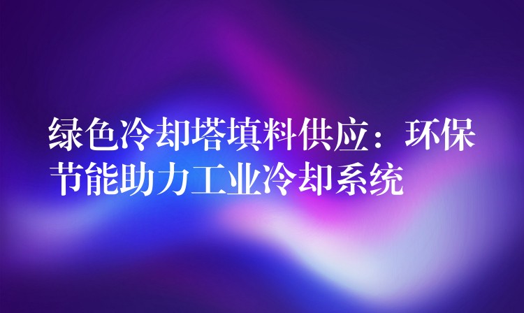 绿色冷却塔填料供应：环保节能助力工业冷却系统