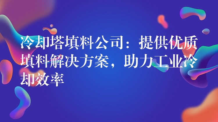 冷却塔填料公司：提供优质填料解决方案，助力工业冷却效率