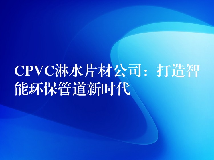 CPVC淋水片材公司：打造智能环保管道新时代