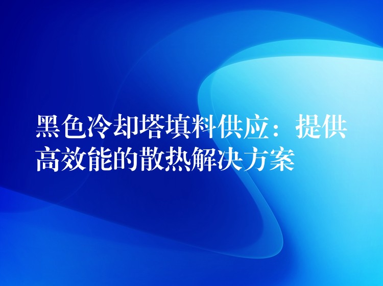 黑色冷却塔填料供应：提供高效能的散热解决方案
