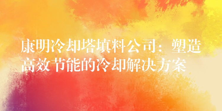 康明冷却塔填料公司：塑造高效节能的冷却解决方案