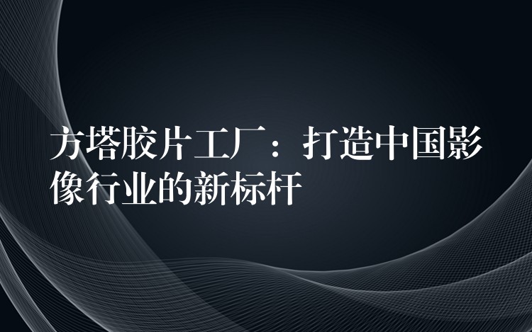 方塔胶片工厂：打造中国影像行业的新标杆