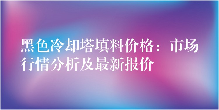 黑色冷却塔填料价格：市场行情分析及最新报价