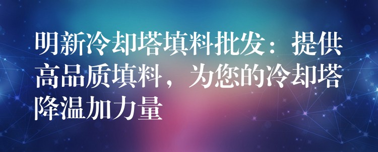 明新冷却塔填料批发：提供高品质填料，为您的冷却塔降温加力量