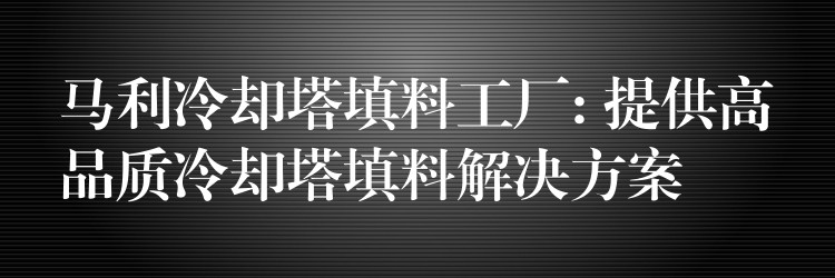 马利冷却塔填料工厂: 提供高品质冷却塔填料解决方案