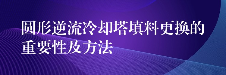 圆形逆流冷却塔填料更换的重要性及方法