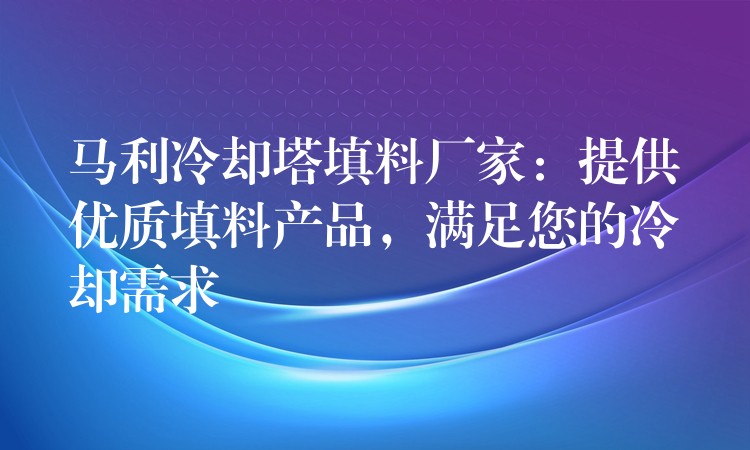 马利冷却塔填料厂家：提供优质填料产品，满足您的冷却需求