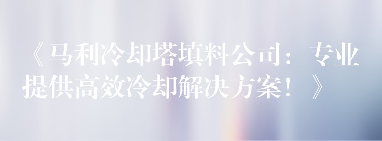 《马利冷却塔填料公司：专业提供高效冷却解决方案！》