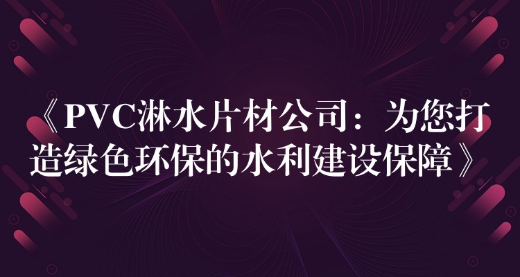 《PVC淋水片材公司：为您打造绿色环保的水利建设保障》