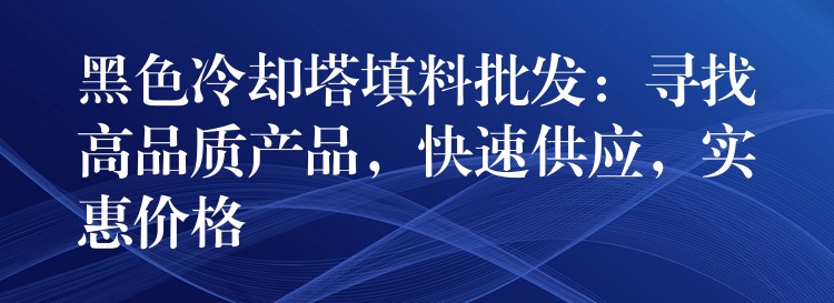 黑色冷却塔填料批发：寻找高品质产品，快速供应，实惠价格