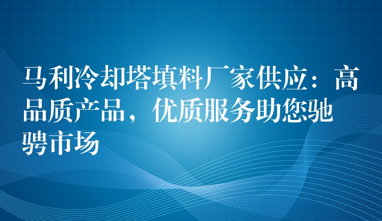 马利冷却塔填料厂家供应：高品质产品，优质服务助您驰骋市场
