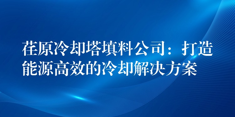 荏原冷却塔填料公司：打造能源高效的冷却解决方案