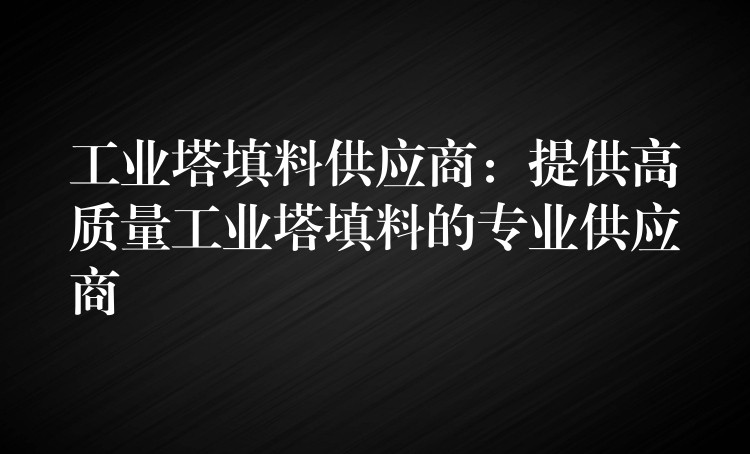 工业塔填料供应商：提供高质量工业塔填料的专业供应商