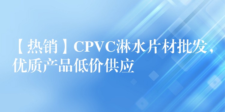 【热销】CPVC淋水片材批发，优质产品低价供应
