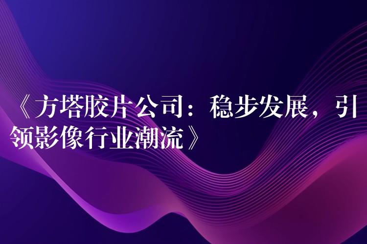 《方塔胶片公司：稳步发展，引领影像行业潮流》