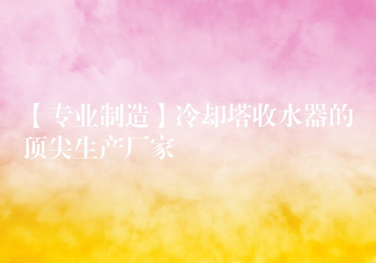 【专业制造】冷却塔收水器的顶尖生产厂家