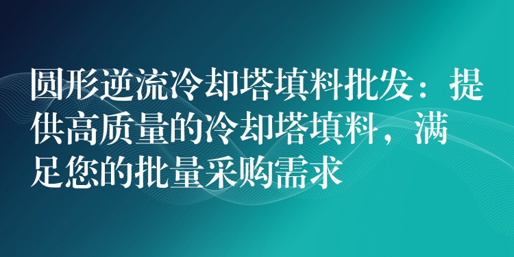 圆形逆流冷却塔填料批发：提供高质量的冷却塔填料，满足您的批量采购需求