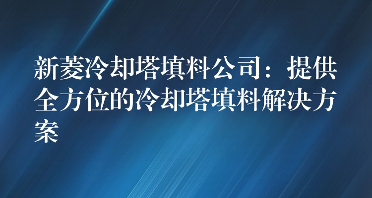新菱冷却塔填料公司：提供全方位的冷却塔填料解决方案