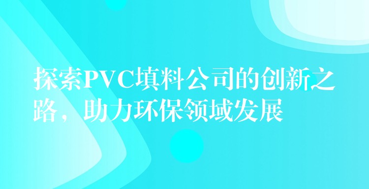 探索PVC填料公司的创新之路，助力环保领域发展