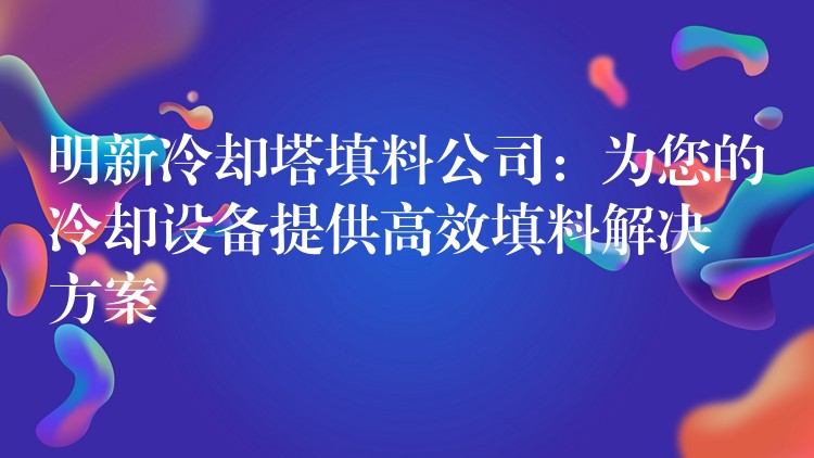 明新冷却塔填料公司：为您的冷却设备提供高效填料解决方案