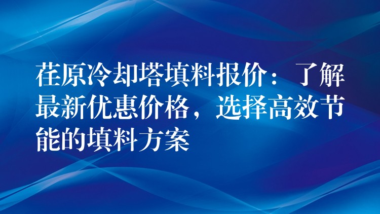 荏原冷却塔填料报价：了解最新优惠价格，选择高效节能的填料方案