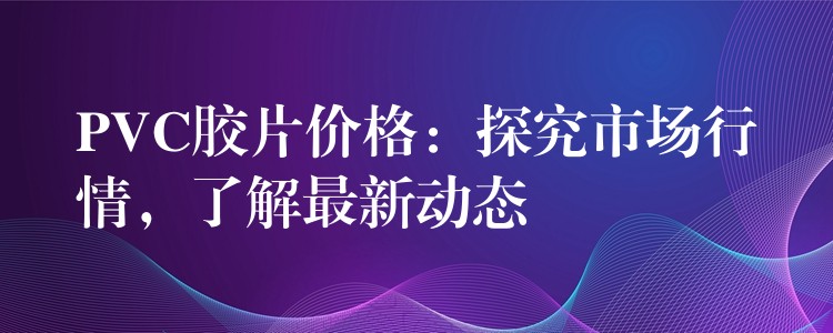 PVC胶片价格：探究市场行情，了解最新动态