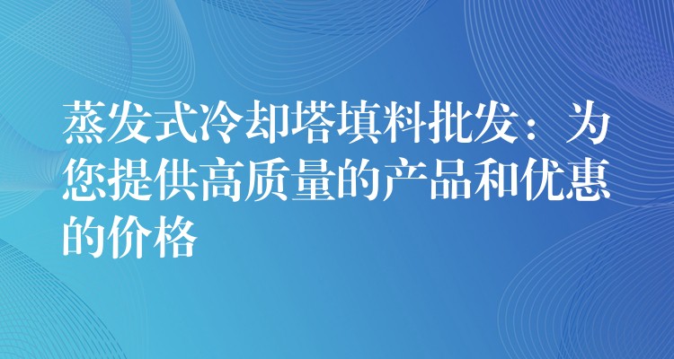 蒸发式冷却塔填料批发：为您提供高质量的产品和优惠的价格