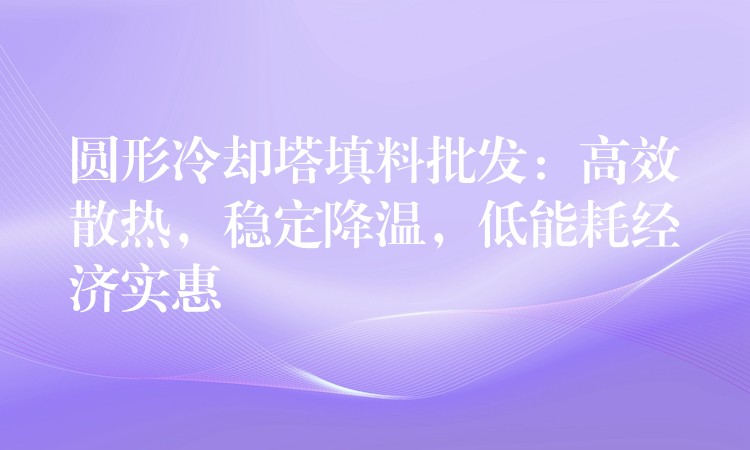 圆形冷却塔填料批发：高效散热，稳定降温，低能耗经济实惠