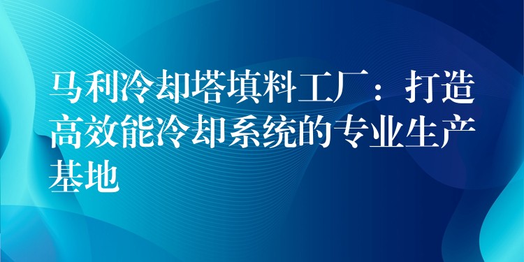马利冷却塔填料工厂：打造高效能冷却系统的专业生产基地