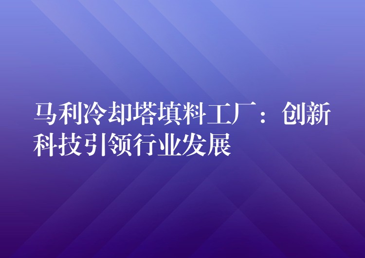 马利冷却塔填料工厂：创新科技引领行业发展