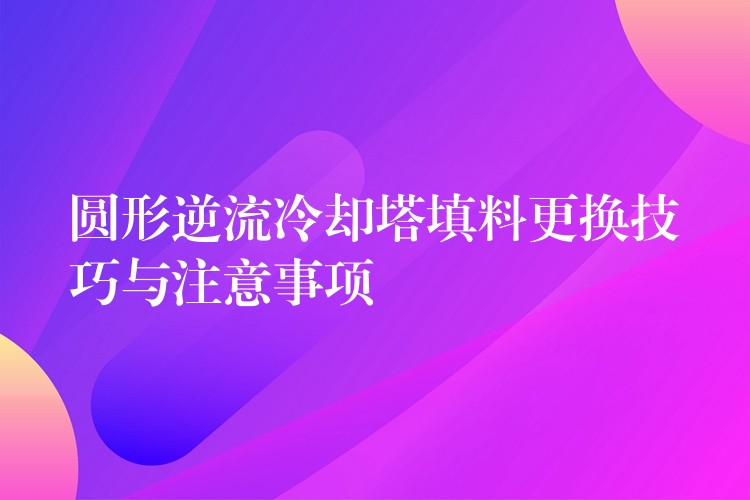 圆形逆流冷却塔填料更换技巧与注意事项