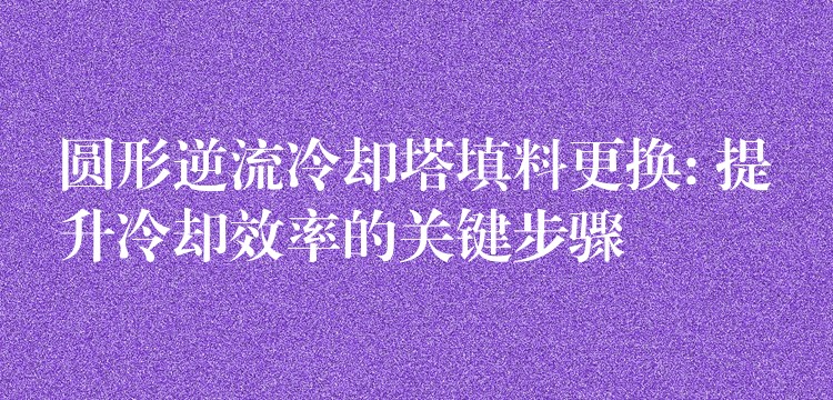 圆形逆流冷却塔填料更换: 提升冷却效率的关键步骤