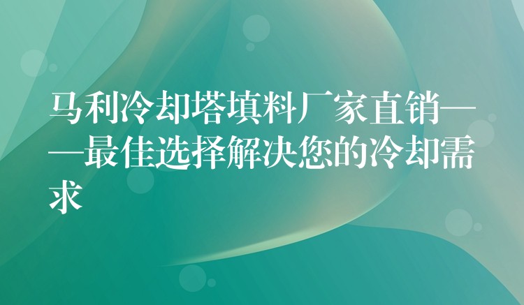 马利冷却塔填料厂家直销——最佳选择解决您的冷却需求