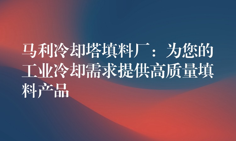 马利冷却塔填料厂：为您的工业冷却需求提供高质量填料产品
