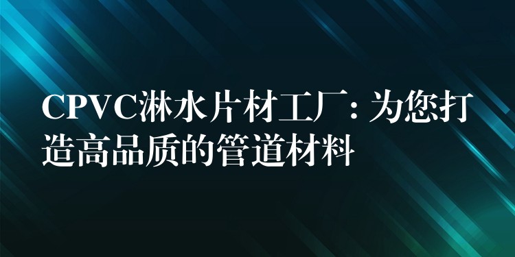 CPVC淋水片材工厂: 为您打造高品质的管道材料