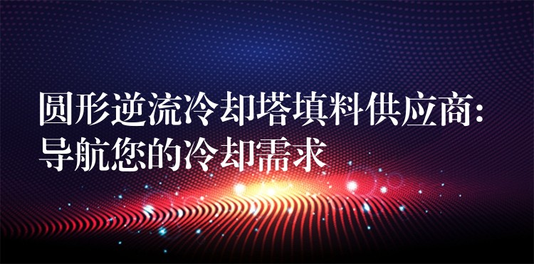 圆形逆流冷却塔填料供应商: 导航您的冷却需求
