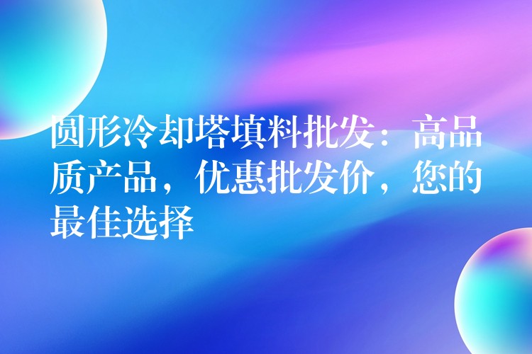 圆形冷却塔填料批发：高品质产品，优惠批发价，您的最佳选择