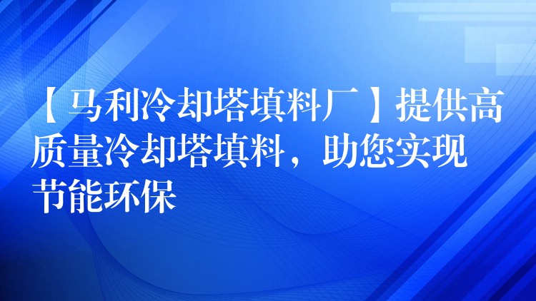 【马利冷却塔填料厂】提供高质量冷却塔填料，助您实现节能环保