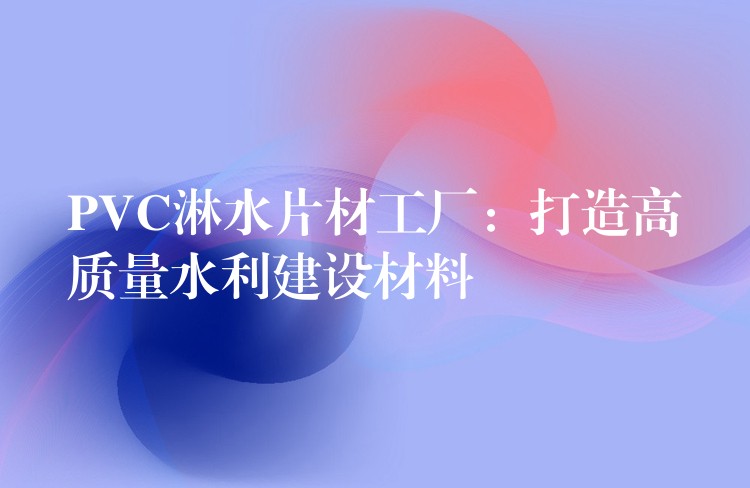 PVC淋水片材工厂：打造高质量水利建设材料
