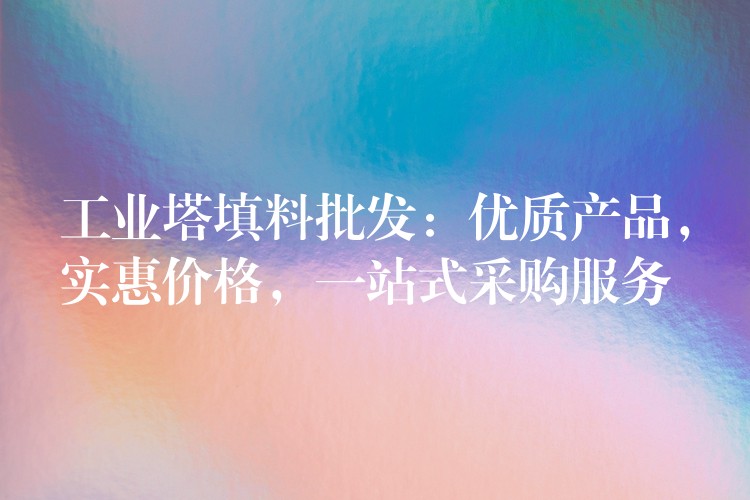 工业塔填料批发：优质产品，实惠价格，一站式采购服务