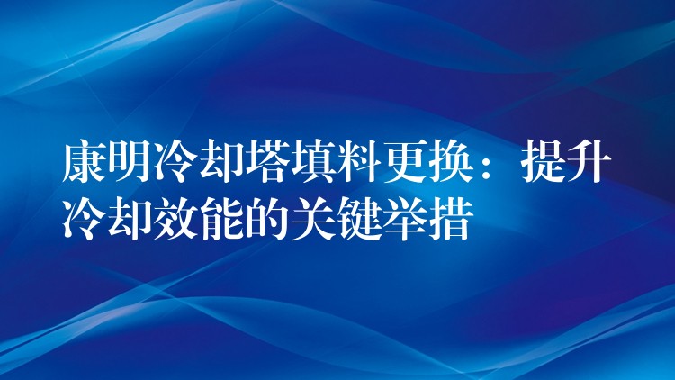 康明冷却塔填料更换：提升冷却效能的关键举措