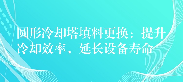 圆形冷却塔填料更换：提升冷却效率，延长设备寿命