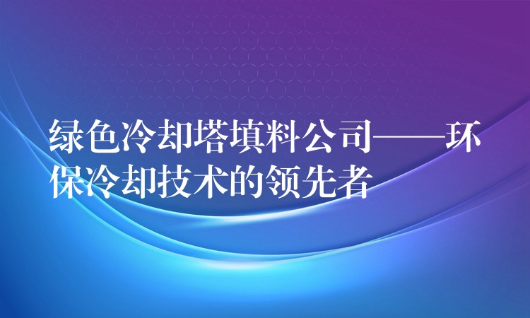绿色冷却塔填料公司——环保冷却技术的领先者